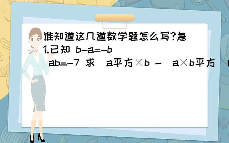 谁知道这几道数学题怎么写?急1.已知 b-a=-b    ab=-7 求  a平方×b -  a×b平方  的值 2.若分解因式 x平方+mx-15-（x+3）（x+n）则m,n值多少3.已知x平方-x-1=0 求-x立方+2x平方+200 的值