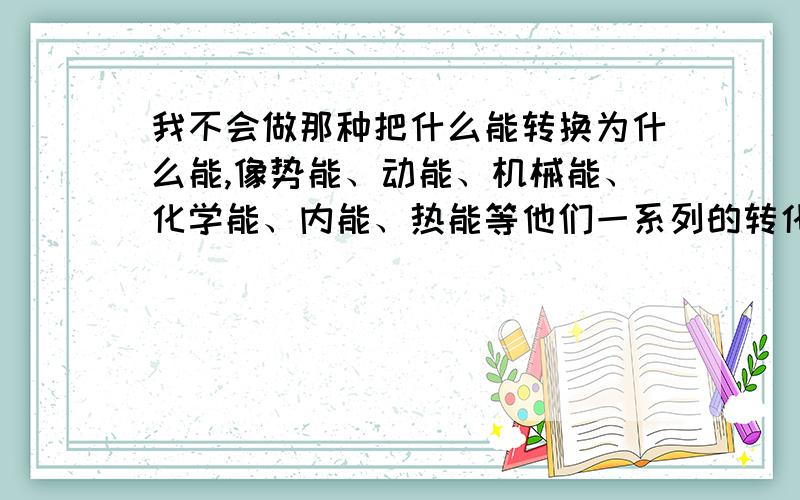 我不会做那种把什么能转换为什么能,像势能、动能、机械能、化学能、内能、热能等他们一系列的转化该怎么做,我属于比较笨的那种,希望说的能很详细,再说一些例题,