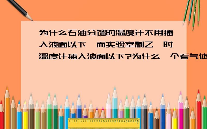 为什么石油分馏时温度计不用插入液面以下,而实验室制乙烯时温度计插入液面以下?为什么一个看气体温度,一个看液体的,制取的不是都是气体吗?为什么一个要看反应液温度，一个看馏分啊