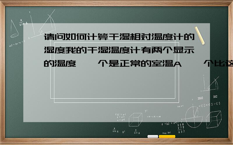 请问如何计算干湿相对温度计的湿度我的干湿温度计有两个显示的温度,一个是正常的室温A,一个比这个正常室温要低点,就记做B,请问怎么计算我房间的湿度,谢谢