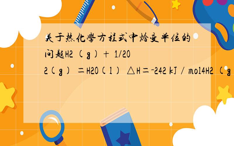 关于热化学方程式中焓变单位的问题H2 (g)+ 1/2O2(g) ＝H2O(l) △H＝-242 kJ∕mol4H2 (g)+ 2O2(g) ＝4H2O(l) △H＝-968 kJ∕mol我知道第一条式是表示氢气的燃烧热：在25度,101kPa时,1mol氢气完全燃烧放出242KJ的