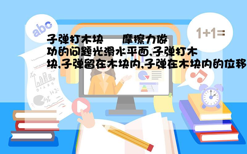 子弹打木块     摩擦力做功的问题光滑水平面,子弹打木块,子弹留在木块内,子弹在木块内的位移为S1,共速时木块的实际位移为S2,求木块获得的动能,和系统产生的热 摩擦力为F,用F   S1   S2 来表