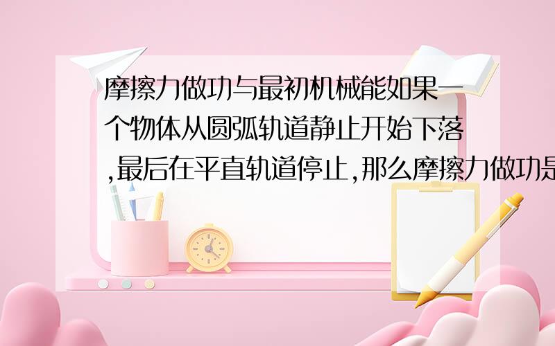 摩擦力做功与最初机械能如果一个物体从圆弧轨道静止开始下落,最后在平直轨道停止,那么摩擦力做功是不是等于最初的机械能就是重力势能啊?>这个和动能定理有什么关系么...现在脑子已经