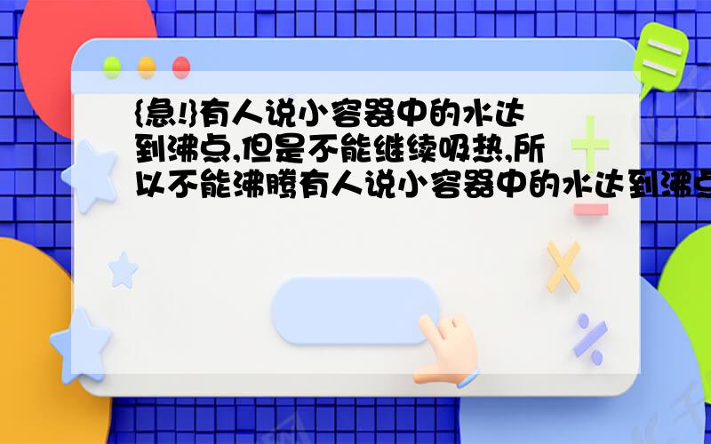 {急!}有人说小容器中的水达到沸点,但是不能继续吸热,所以不能沸腾有人说小容器中的水达到沸点,但是不能继续吸热,所以不能沸腾你赞同这一观点吗?如果用实验事实来证明你的观点,你需要