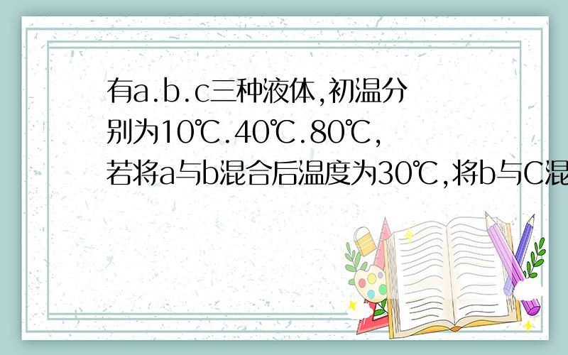 有a.b.c三种液体,初温分别为10℃.40℃.80℃,若将a与b混合后温度为30℃,将b与C混后温度为50℃,将A与C混合后温度为多少摄氏度?