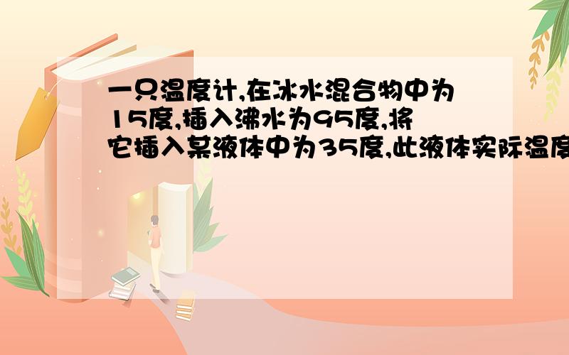 一只温度计,在冰水混合物中为15度,插入沸水为95度,将它插入某液体中为35度,此液体实际温度为多少度?沸水是在标准大气压下.好的追分.