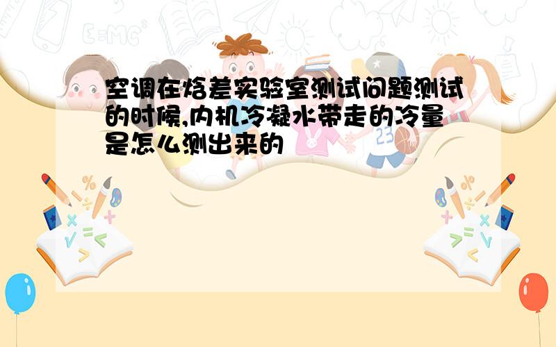 空调在焓差实验室测试问题测试的时候,内机冷凝水带走的冷量是怎么测出来的