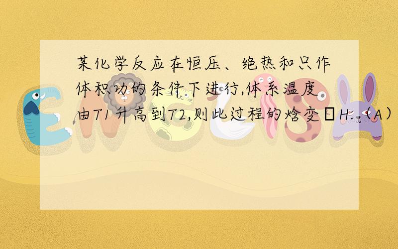 某化学反应在恒压、绝热和只作体积功的条件下进行,体系温度由T1升高到T2,则此过程的焓变H:（A）小于零\x05 （B）大于零\x05 （C）等于零\x05 （D）不能确定