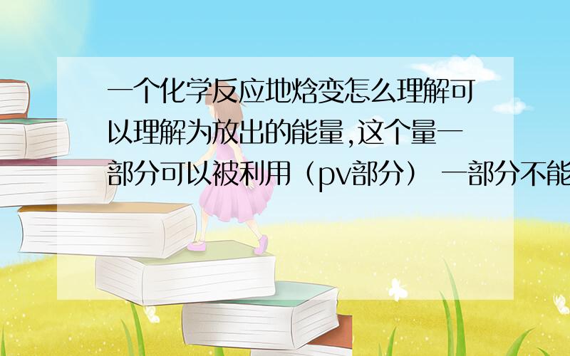 一个化学反应地焓变怎么理解可以理解为放出的能量,这个量一部分可以被利用（pv部分） 一部分不能被利用（u部分么）?