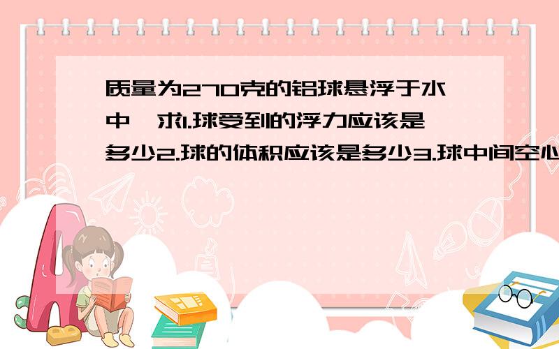 质量为270克的铝球悬浮于水中,求1.球受到的浮力应该是多少2.球的体积应该是多少3.球中间空心部分的体积是多少(ρ铝=2.7×10^3kg/m^3 g=10N/kg)