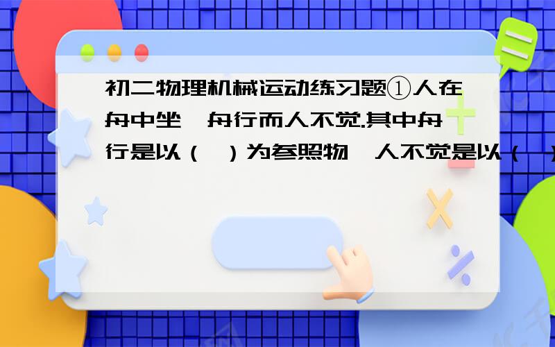 初二物理机械运动练习题①人在舟中坐,舟行而人不觉.其中舟行是以（ ）为参照物,人不觉是以（ ）为参照物.②我国发射的风云二号通讯卫星相对（ ）是静止的,相对于（ ）是运动的.③人们