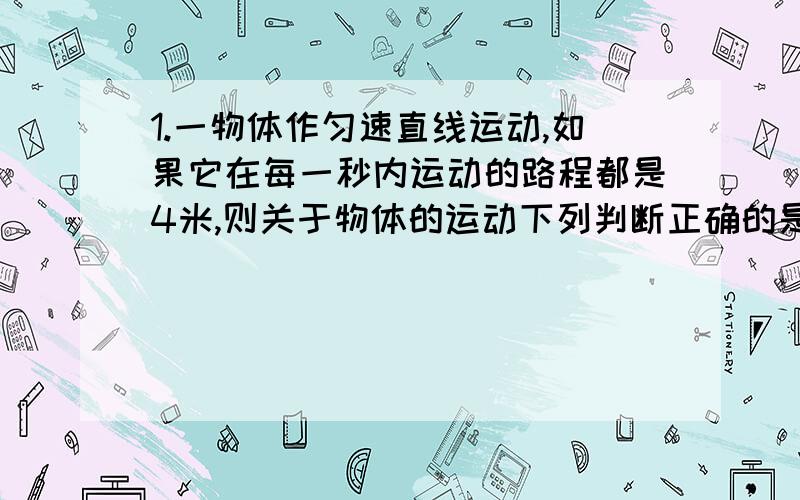 1.一物体作匀速直线运动,如果它在每一秒内运动的路程都是4米,则关于物体的运动下列判断正确的是A.一定是匀速直线运动B.可能是匀速直线运动C.它的速度始终是4米/秒D.它的平均速度是4米/