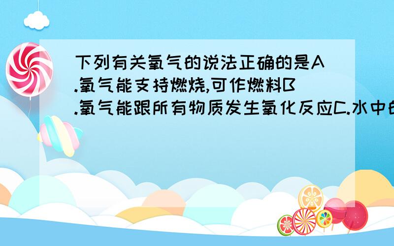 下列有关氧气的说法正确的是A.氧气能支持燃烧,可作燃料B.氧气能跟所有物质发生氧化反应C.水中的生物能依靠微溶于水中的氧气而生存D.带火星的木条一定能在含有氧气的集气瓶中复燃给出