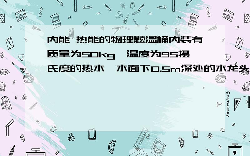 内能 热能的物理题温桶内装有质量为50kg,温度为95摄氏度的热水,水面下0.5m深处的水龙头受到的压强为（ ）.过了一段时间后,桶内的水降温为85摄氏度,那么水放出热量为（ ）,水的内能（ ）．