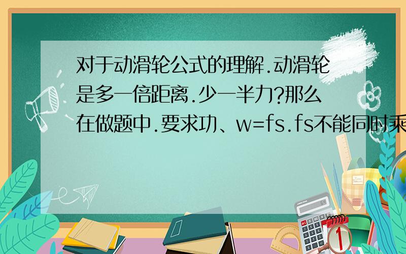 对于动滑轮公式的理解.动滑轮是多一倍距离.少一半力?那么在做题中.要求功、w=fs.fs不能同时乘除吧?是不是找谁不变?如果f不变,那s要乘以2?如果s不变,是不是f要除以2?还有,求动滑轮上拉力是