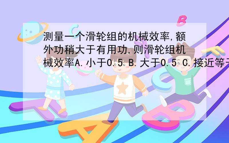 测量一个滑轮组的机械效率,额外功稍大于有用功,则滑轮组机械效率A.小于0.5 B.大于0.5 C.接近等于1 D.在0.5至1之间..为什么选A.