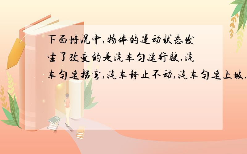 下面情况中,物体的运动状态发生了改变的是汽车匀速行驶,汽车匀速拐弯,汽车静止不动,汽车匀速上坡.谢谢啦♪( ´▽｀)