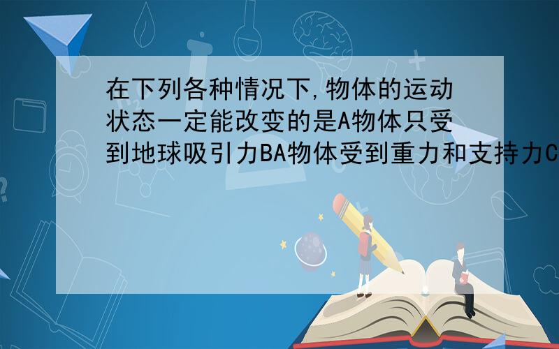 在下列各种情况下,物体的运动状态一定能改变的是A物体只受到地球吸引力BA物体受到重力和支持力C物体收到几个力的作用D物体没有受到的拉力和摩擦力