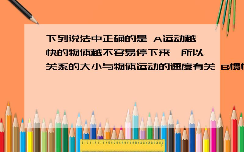 下列说法中正确的是 A运动越快的物体越不容易停下来,所以关系的大小与物体运动的速度有关 B惯性是物体的固有属性,惯性大小不仅与质量有关,还和物体的材料,形状有关C由于惯性,当汽车突