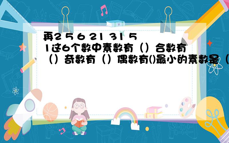 再2 5 6 21 31 51这6个数中素数有（）合数有（）奇数有（）偶数有()最小的素数是（）最小的合数是（）