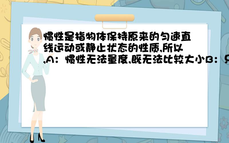 惯性是指物体保持原来的匀速直线运动或静止状态的性质,所以,A：惯性无法量度,既无法比较大小B：只有运动状态不改变时才有惯性,C：运动物体的速度方向变化D：运动物体的轨迹为曲线