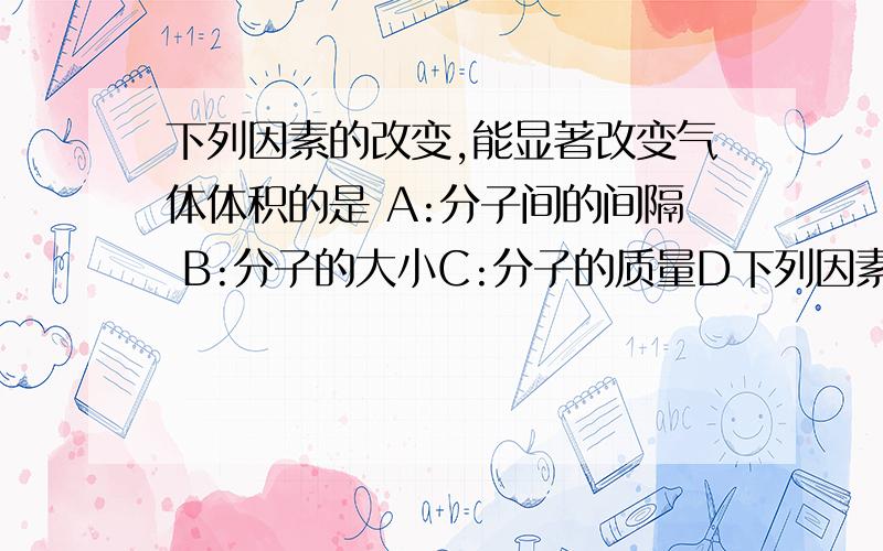 下列因素的改变,能显著改变气体体积的是 A:分子间的间隔 B:分子的大小C:分子的质量D下列因素的改变,能显著改变气体体积的是 A:分子间的间隔 B:分子的大小C:分子的质量D:分子的种类