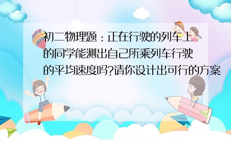 初二物理题：正在行驶的列车上的同学能测出自己所乘列车行驶的平均速度吗?请你设计出可行的方案