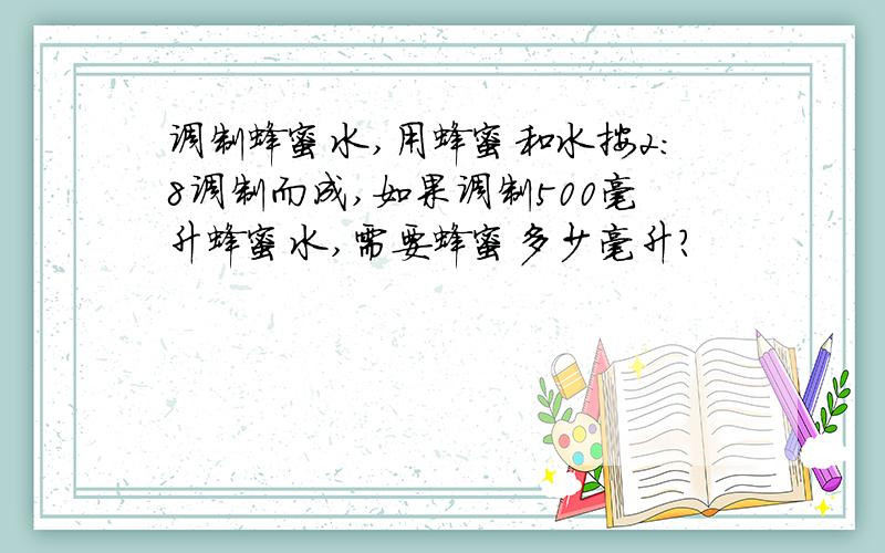 调制蜂蜜水,用蜂蜜和水按2：8调制而成,如果调制500毫升蜂蜜水,需要蜂蜜多少毫升?