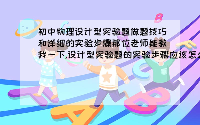 初中物理设计型实验题做题技巧和详细的实验步骤那位老师能教我一下,设计型实验题的实验步骤应该怎么写?谢谢电学的测量规律的题也要.回答详细的,我会追加分数的请不要复制粘贴例题：