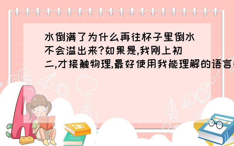 水倒满了为什么再往杯子里倒水不会溢出来?如果是,我刚上初二,才接触物理,最好使用我能理解的语言的解释,但不要太口语化,我要复制作为作业交给老师看的,