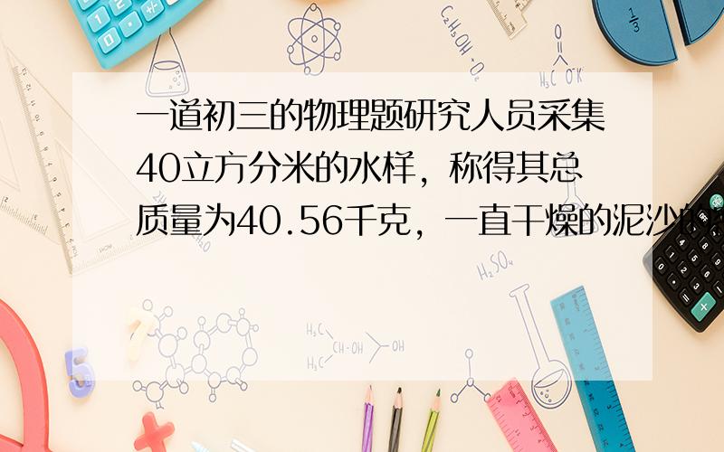 一道初三的物理题研究人员采集40立方分米的水样，称得其总质量为40.56千克，一直干燥的泥沙的密度是2.4*10的三次方（千克/立方米）试求洪水中泥沙的含量是多少？？？？？？？？？？？