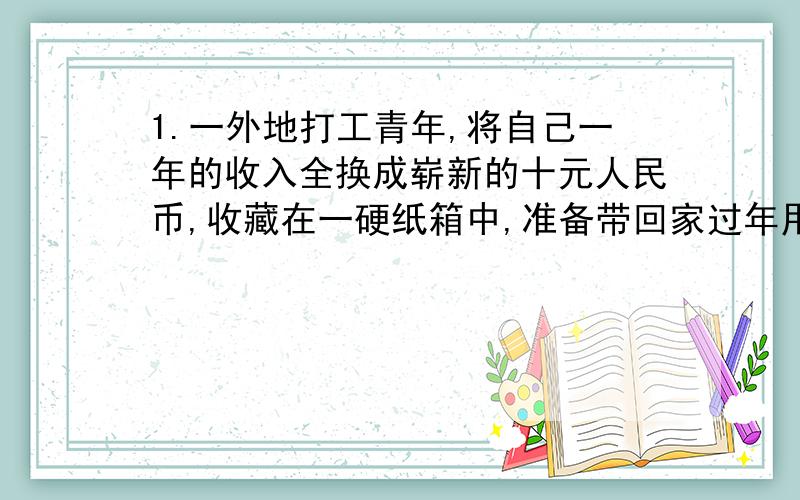 1.一外地打工青年,将自己一年的收入全换成崭新的十元人民币,收藏在一硬纸箱中,准备带回家过年用.一周后,纸币全部被老鼠咬成了碎片,令他痛心疾首.请你用所学的知识,帮他估算一下损失.2.