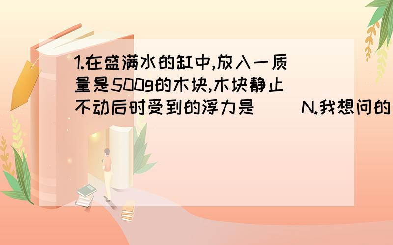 1.在盛满水的缸中,放入一质量是500g的木块,木块静止不动后时受到的浮力是（ ）N.我想问的是,这道题的解题思路,是否需要先判断它的浮与沉?如何判断?2.某个物体所受重力为10N,将其全部浸没