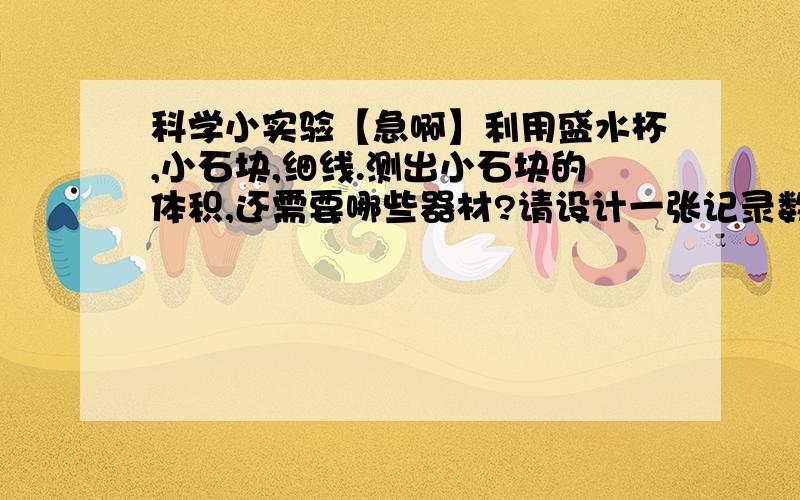 科学小实验【急啊】利用盛水杯,小石块,细线.测出小石块的体积,还需要哪些器材?请设计一张记录数据的表格?设计一张记录数据的表格?