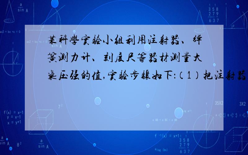 某科学实验小组利用注射器、弹簧测力计、刻度尺等器材测量大气压强的值,实验步骤如下：（1）把注射器的活塞推至注射器筒的底端,然后用橡皮帽堵住注射器的小孔,这样做的目的是