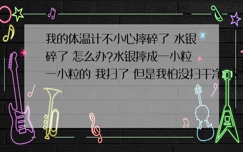 我的体温计不小心摔碎了 水银碎了 怎么办?水银摔成一小粒一小粒的 我扫了 但是我怕没扫干净 这个不会危害我的身体吧,我有点害怕 因为我本来就有些高烧