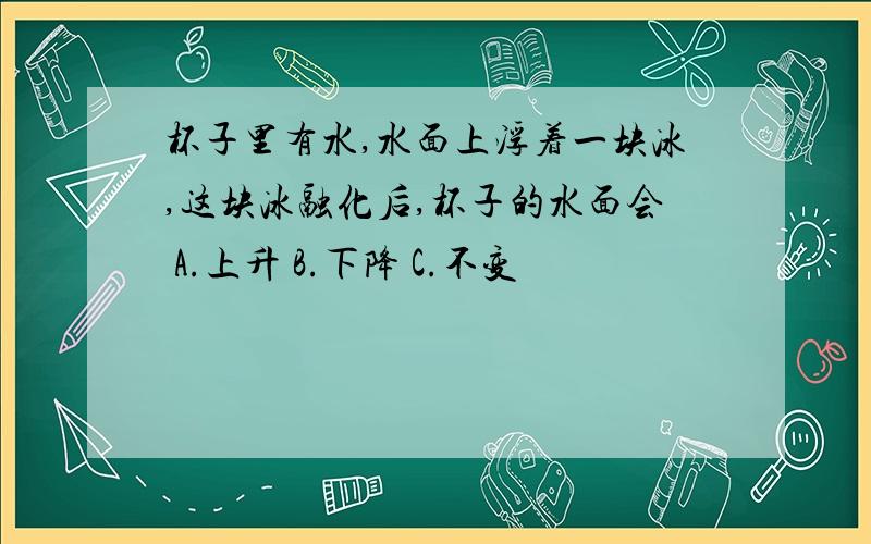 杯子里有水,水面上浮着一块冰,这块冰融化后,杯子的水面会 A.上升 B.下降 C.不变