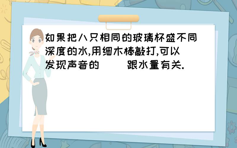 如果把八只相同的玻璃杯盛不同深度的水,用细木棒敲打,可以发现声音的（ ）跟水量有关.