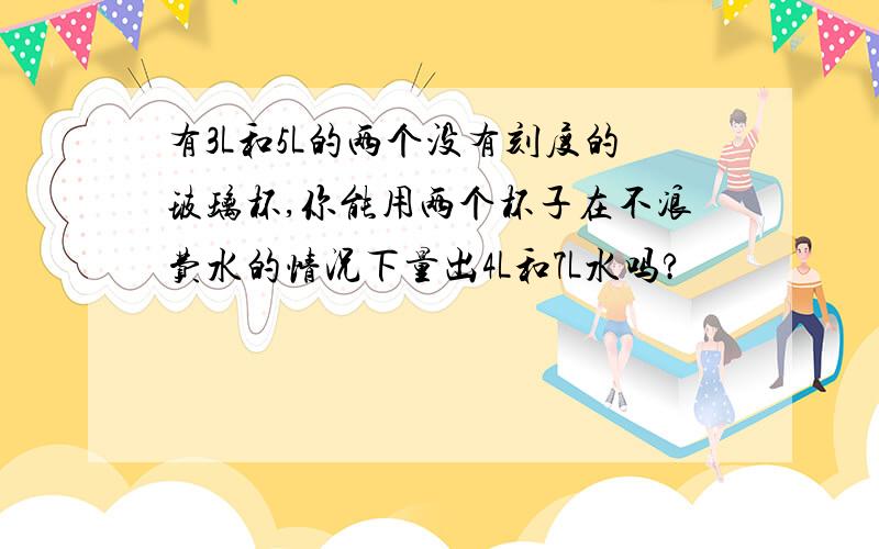 有3L和5L的两个没有刻度的玻璃杯,你能用两个杯子在不浪费水的情况下量出4L和7L水吗?