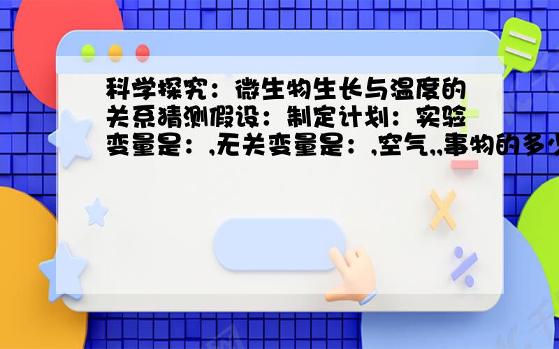 科学探究：微生物生长与温度的关系猜测假设：制定计划：实验变量是：,无关变量是：,空气,,事物的多少等.送分了 随便答。随便答都有分 真的。