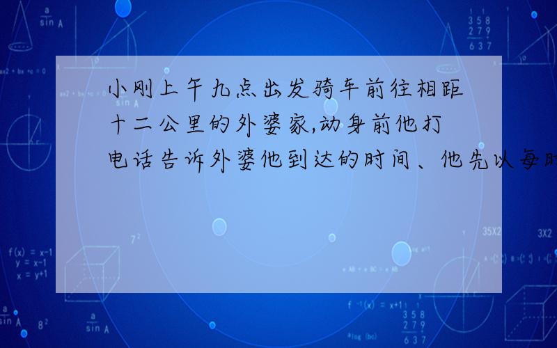 小刚上午九点出发骑车前往相距十二公里的外婆家,动身前他打电话告诉外婆他到达的时间、他先以每时十五公里的速度骑了十二分钟、在书摊买书用了六分钟、为了不迟到,他随后以每小时