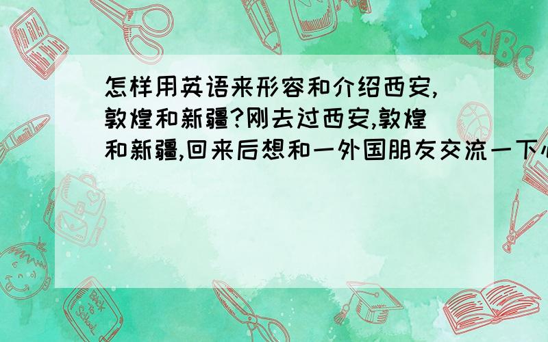 怎样用英语来形容和介绍西安,敦煌和新疆?刚去过西安,敦煌和新疆,回来后想和一外国朋友交流一下心得体验,以及向他介绍一下这几个地方的特色和旅游看点,但由于平时没有这方面的积累,