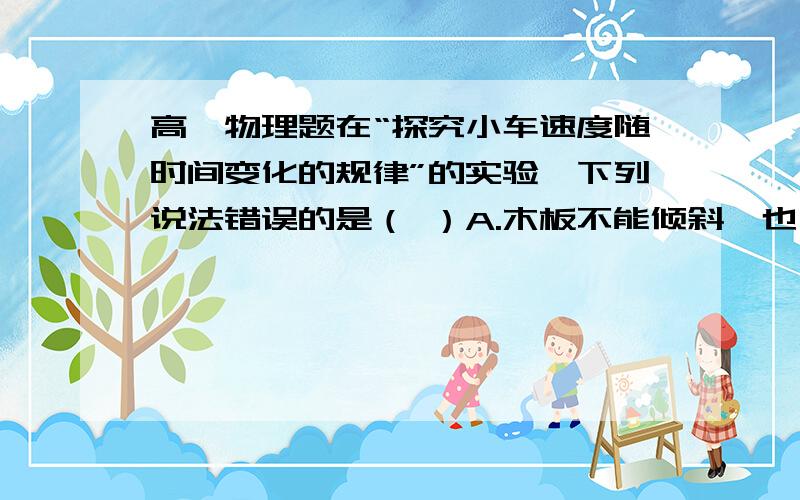 高一物理题在“探究小车速度随时间变化的规律”的实验,下列说法错误的是（ ）A.木板不能倾斜,也不能一端高一端低 B.在释放小车前,小车应停在考进打点计时器的的位置 C.应先接通电源,带