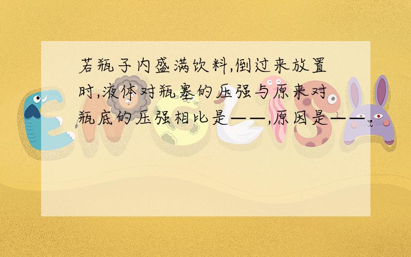 若瓶子内盛满饮料,倒过来放置时,液体对瓶塞的压强与原来对瓶底的压强相比是——,原因是——