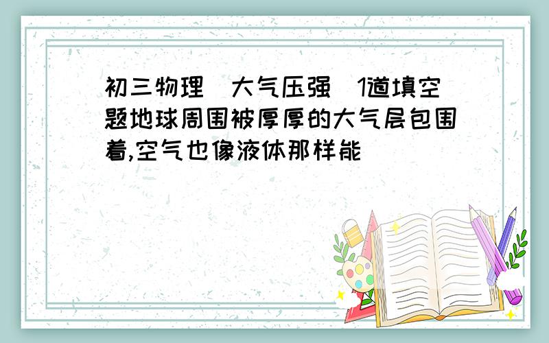 初三物理（大气压强）1道填空题地球周围被厚厚的大气层包围着,空气也像液体那样能_______ ,空气内部向_______ 也都有压强.大气对浸在它里面的物体的压强叫做_______ ,简称_______ 或 _______ .