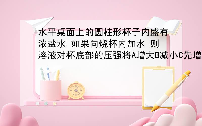 水平桌面上的圆柱形杯子内盛有浓盐水 如果向烧杯内加水 则溶液对杯底部的压强将A增大B减小C先增大后减小D先减小后增大原因?球具体分析