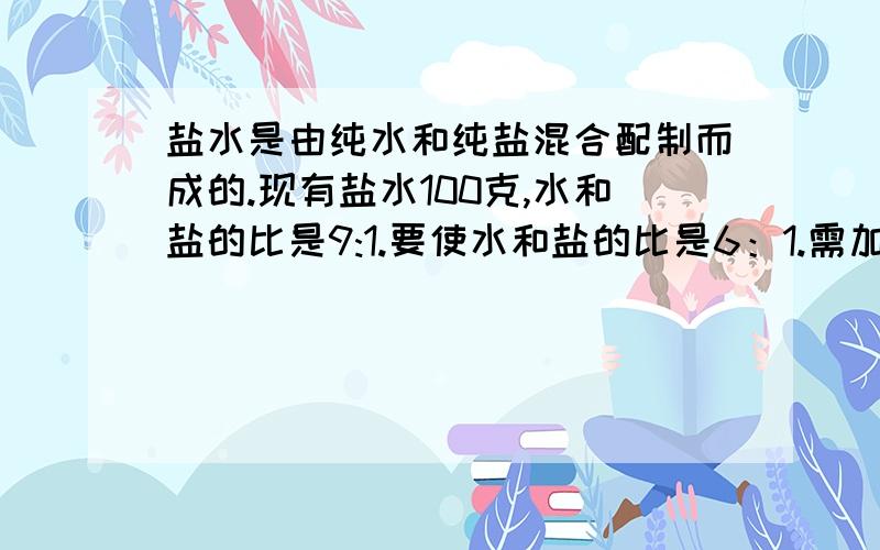 盐水是由纯水和纯盐混合配制而成的.现有盐水100克,水和盐的比是9:1.要使水和盐的比是6：1.需加纯盐多少克（不加水）?