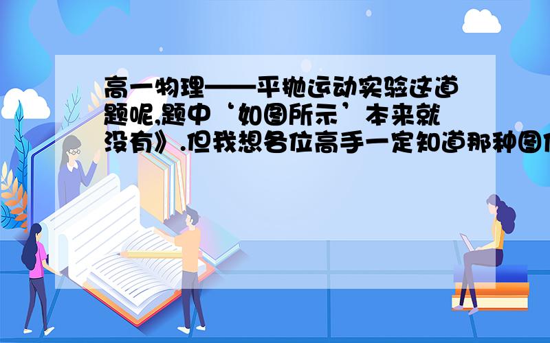 高一物理——平抛运动实验这道题呢,题中‘如图所示’本来就没有》.但我想各位高手一定知道那种图像,只要有这种依旧有那种向二次函数似的网格图像啦.