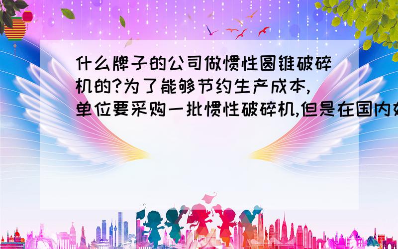 什么牌子的公司做惯性圆锥破碎机的?为了能够节约生产成本,单位要采购一批惯性破碎机,但是在国内好像做这类破碎机的不多,谁帮我推荐一个品牌?