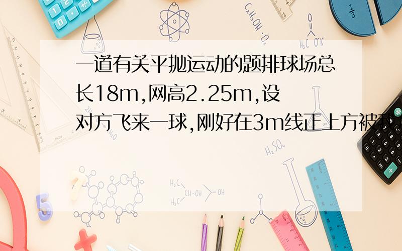 一道有关平抛运动的题排球场总长18m,网高2.25m,设对方飞来一球,刚好在3m线正上方被我方运动员击回.假设排球被回击的初速度方向是水平的,那么可认为排球被击回时做平抛运动（1）若击球的